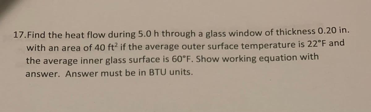 17.Find the heat flow during 5.0 h through a glass window of thickness 0.20 in.
with an area of 40 ft² if the average outer surface temperature is 22°F and
the average inner glass surface is 60°F. Show working equation with
answer. Answer must be in BTU units.
