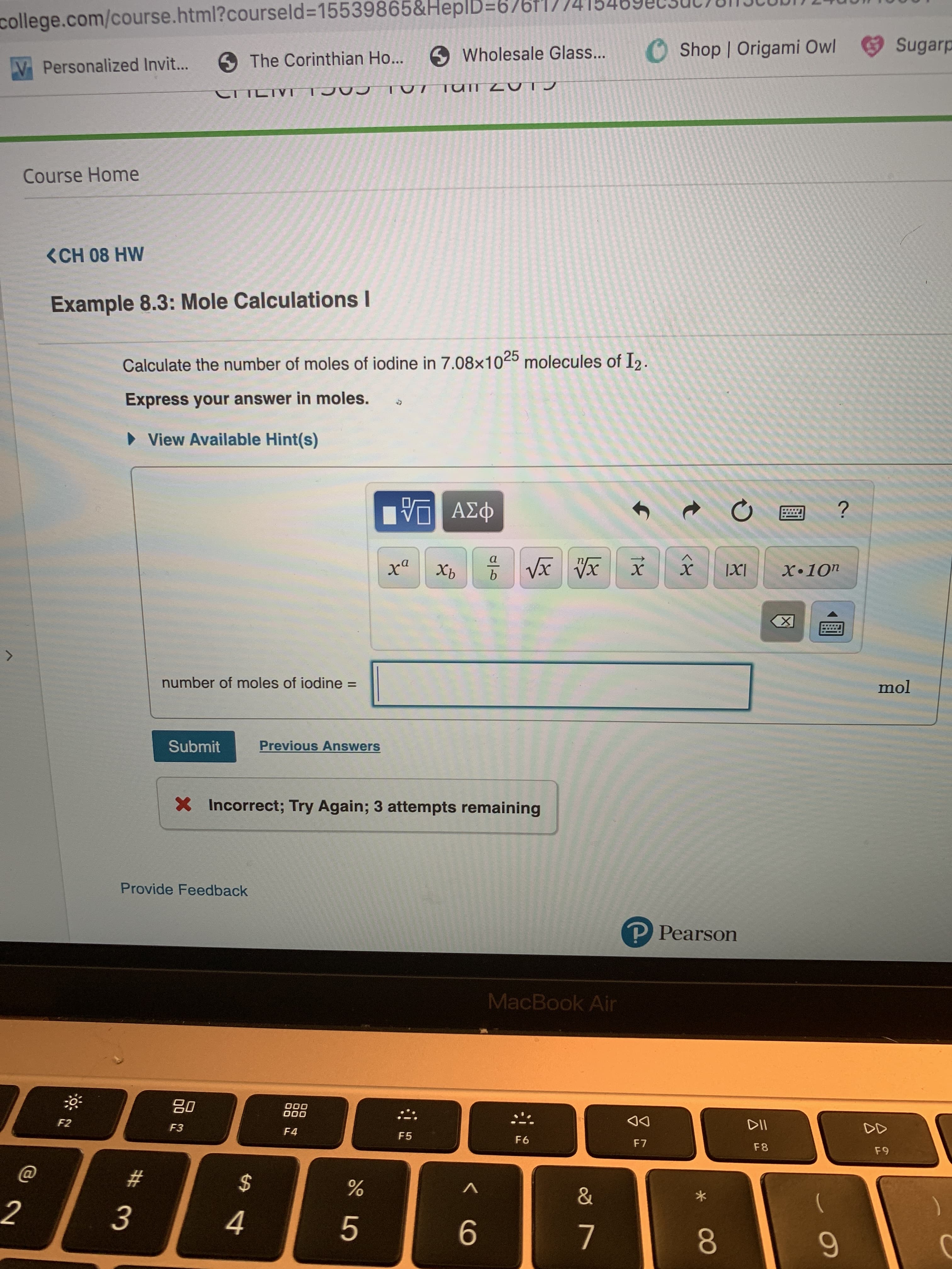 college.com/course.html?courseld=15539865&Heplb=67br|
Sugar
O Shop | Origami Owl
Wholesale Glass...
5 The Corinthian Ho...
Personalized Invi...
TUII Z TJ
TUT
CTLIVT
Course Home
<CH 08 HW
Example 8.3: Mole Calculations I
Calculate the number of moles of iodine in 7.08x1025 molecules of I2.
Express your answer in moles.
View Available Hint(s)
?
ΑΣφ
a
b
Vx
Xb
X.10n
X
number of moles of iodine
mol
Previous Answers
Submit
Incorrect; Try Again; 3 attempts remaining
Provide Feedback
P Pearson
MacBook Air
O00
00
F2
DII
DD
F3
F4
F5
F6
F7
F8
F 9
#
$
&
2
4
7
0
<X
1x
CO
LO
