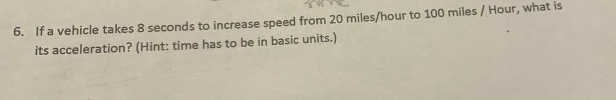 6. If a vehicle takes 8 seconds to increase speed from 20 miles/hour to 100 miles / Hour, what is
its acceleration? (Hint: time has to be in basic units.)
