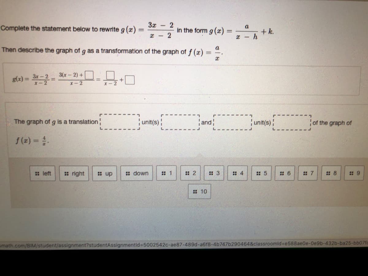 3x
Complete the statement below to rewrite g (x)
a
in the form g ()
+ k.
r - 2
a
Then describe the graph of g as a transformation of the graph of f (x).
Зх - 2
3(x-2) +|
g(x) =
X-2
X- 2
The graph of g is a translation
unit(s)
and
unit(s)
of the graph of
f (z) = .
: left
: right
: up
: down
: 2
: 3
: 4
: 5
# 6
# 7
# 8
# 9
: 10
smath.com/BIM/student/assignment?studentAssignmentid%3D5002542C-ae87-489d-a6f8-4b747b290464&classroomid%3e588ae0e-Oe9b-432b-ba25-bb07fc
