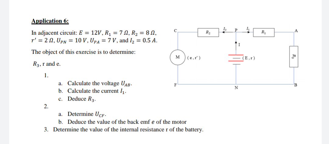 Application 6:
C
P
A
In adjacent circuit: E = 12V, R, = 7 N, R2 = 8 N,
r' = 2 N, Upn = 10 V, UpA = 7 V, and I2 = 0.5 A.
R2
R1
The object of this exercise is to determine:
M
(e,r')
(E,r)
R3, r and e.
1.
a. Calculate the voltage UAB-
b. Calculate the current I,.
F
N
c. Deduce R3.
2.
a. Determine Ucf.
b. Deduce the value of the back emf e of the motor
3. Determine the value of the internal resistance r of the battery.
