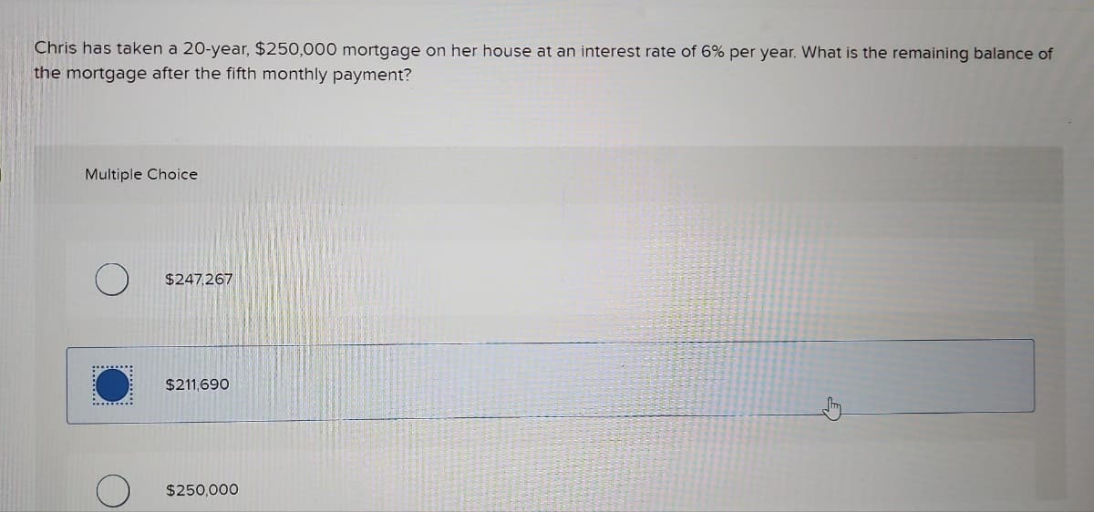 Chris has taken a 20-year, $250,000 mortgage on her house at an interest rate of 6% per year. What is the remaining balance of
the mortgage after the fifth monthly payment?
Multiple Choice
$247,267
$211,690
$250,000