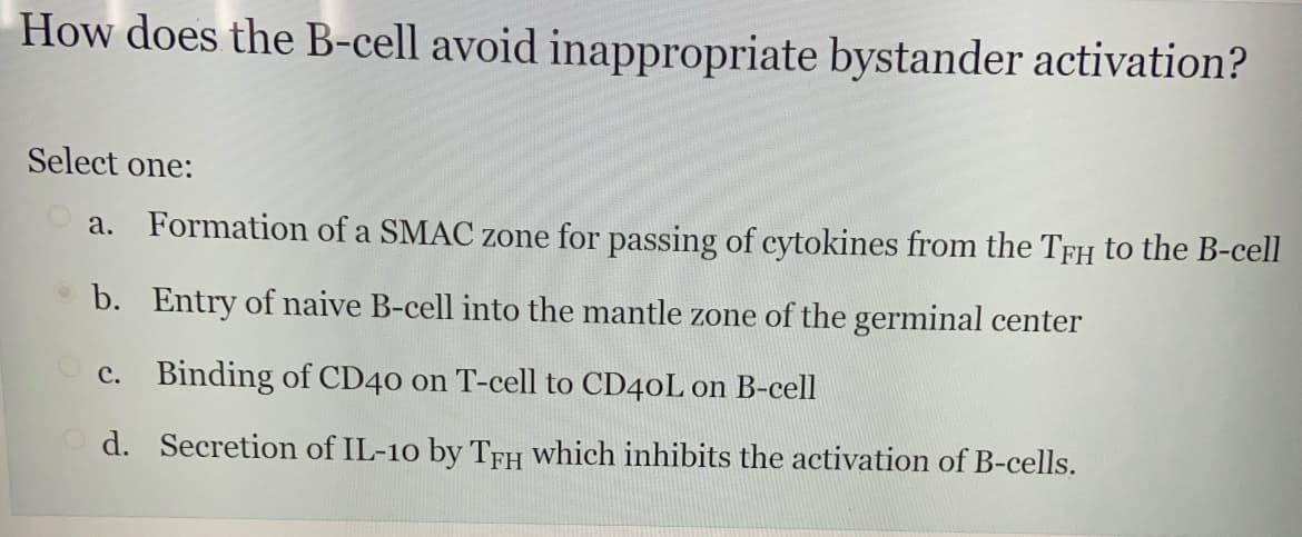 How does the B-cell avoid inappropriate bystander activation?
Select one:
a. Formation of a SMAC zone for passing of cytokines from the TFH to the B-cell
b.
Entry of naive B-cell into the mantle zone of the germinal center
c. Binding of CD40 on T-cell to CD40L on B-cell
Od.
Secretion of IL-10 by TFH which inhibits the activation of B-cells.