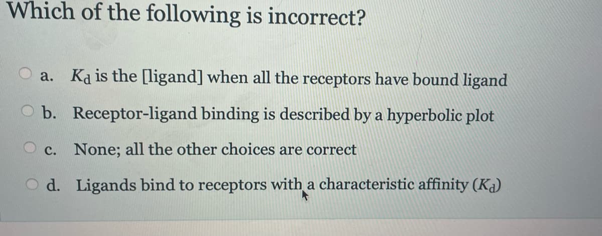 Which of the following is incorrect?
a. Ka is the [ligand] when all the receptors have bound ligand
b. Receptor-ligand binding is described by a hyperbolic plot
c. None; all the other choices are correct
d.
Ligands bind to receptors with a characteristic affinity (K)