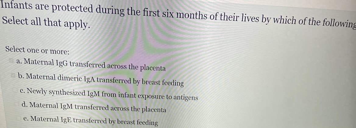 Infants are protected during the first six months of their lives by which of the following
Select all that apply.
Select one or more:
a. Maternal IgG transferred across the placenta
b. Maternal dimeric IgA transferred by breast feeding
c. Newly synthesized IgM from infant exposure to antigens
d. Maternal IgM transferred across the placenta
e. Maternal IgE transferred by breast feeding