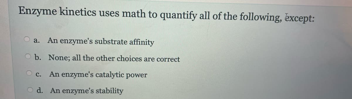 Enzyme kinetics uses math to quantify all of the following, except:
a. An enzyme's substrate affinity
b. None; all the other choices are correct
OC.
An enzyme's catalytic power
Od. An enzyme's stability