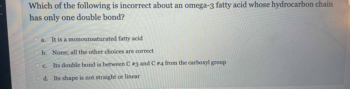 Which of the following is incorrect about an omega-3 fatty acid whose hydrocarbon chain
has only one double bond?
a. It is a monounsaturated fatty acid
O b.
None; all the other choices are correct
Its double bond is between C #3 and C # 4 from the carboxyl group
Od. Its shape is not straight or linear
C.