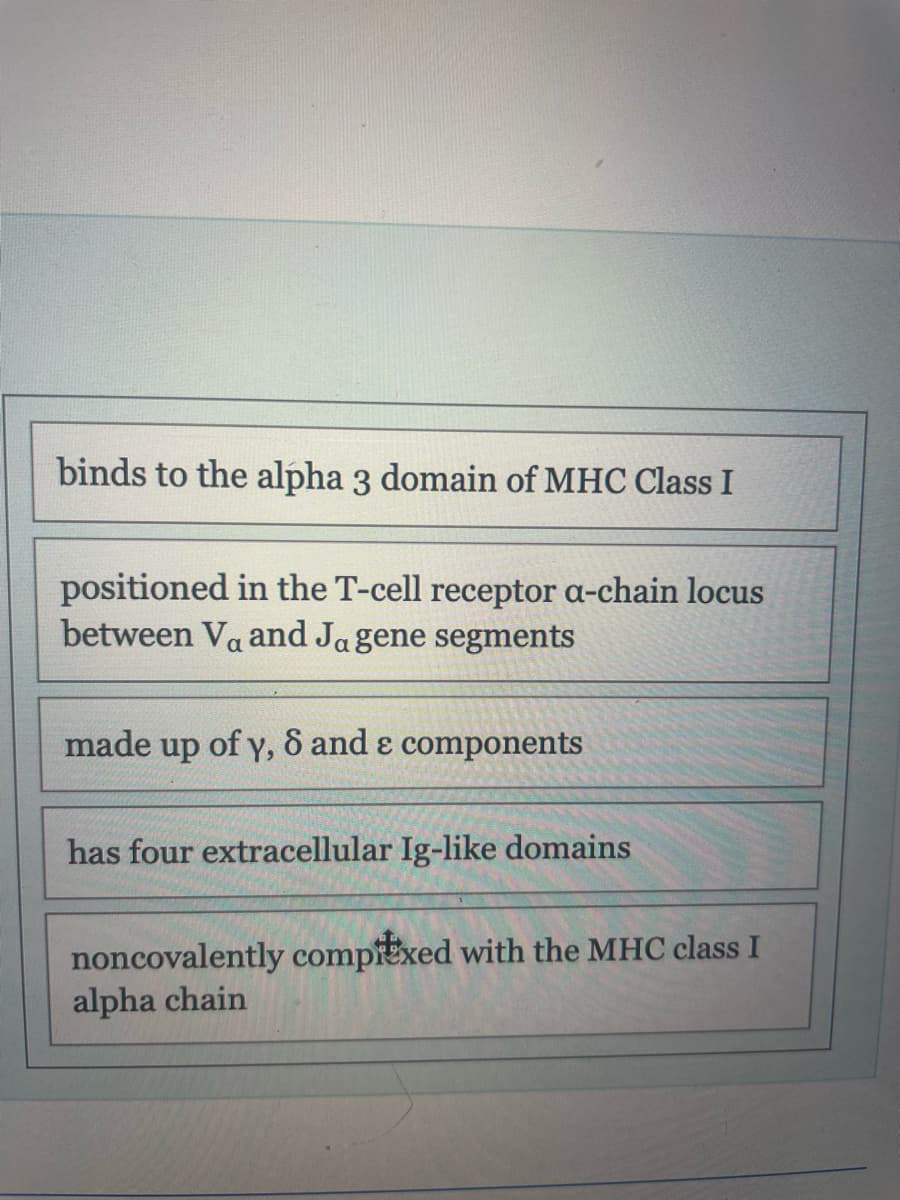 binds to the alpha 3 domain of MHC Class I
positioned in the T-cell receptor a-chain locus
between Va and Ja gene segments
made up of y, 8 and & components
has four extracellular Ig-like domains
noncovalently compitxed with the MHC class I
alpha chain
