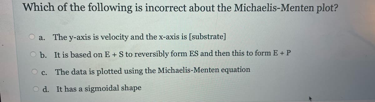 Which of the following is incorrect about the Michaelis-Menten plot?
a. The y-axis is velocity and the x-axis is [substrate]
b.
It is based on E + S to reversibly form ES and then this to form E + P
O c. The data is plotted using the Michaelis-Menten equation
Od. It has a sigmoidal shape