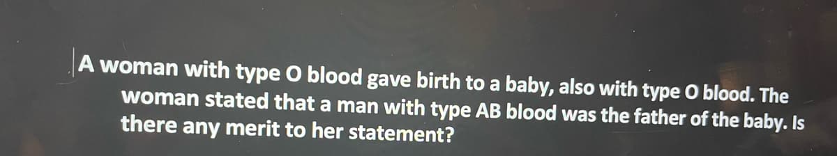 A woman with type O blood gave birth to a baby, also with type O blood. The
woman stated that a man with type AB blood was the father of the baby. Is
there any merit to her statement?
