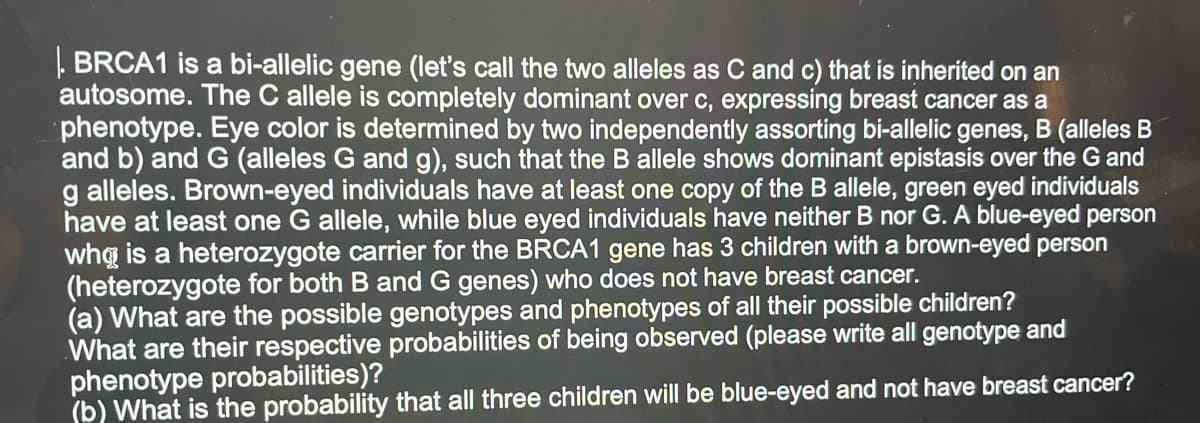 . BRCA1 is a bi-allelic gene (let's call the two alleles as C and c) that is inherited on an
autosome. The C allele is completely dominant over c, expressing breast cancer as a
phenotype. Eye color is determined by two independently assorting bi-allelic genes, B (alleles B
and b) and G (alleles G and g), such that the Ballele shows dominant epistasis over the G and
g alleles. Brown-eyed individuals have at least one copy of the B allele, green eyed individuals
have at least one G allele, while blue eyed individuals have neither B nor G. A blue-eyed person
whą is a heterozygote carrier for the BRCA1 gene has 3 children with a brown-eyed person
(heterozygote for both B and G genes) who does not have breast cancer.
(a) What are the possible genotypes and phenotypes of all their possible children?
What are their respective probabilities of being observed (please write all genotype and
phenotype probabilities)?
(b) What is the probability that all three children will be blue-eyed and not have breast cancer?
