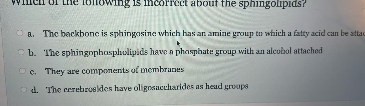 of the following is incorrect about the sphingolipids?
a. The backbone is sphingosine which has an amine group to which a fatty acid can be attac
▸
b. The sphingophospholipids have a phosphate group with an alcohol attached
c. They are components of membranes
Od. The cerebrosides have oligosaccharides as head groups