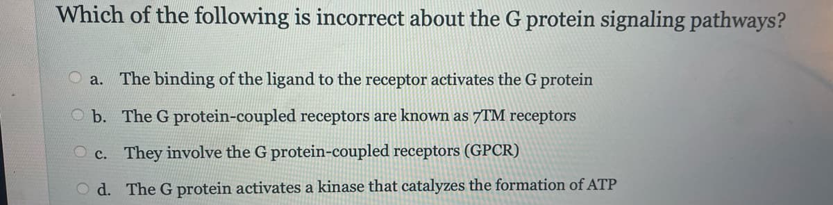 Which of the following is incorrect about the G protein signaling pathways?
a. The binding of the ligand to the receptor activates the G protein
b. The G protein-coupled receptors are known as 7TM receptors
Oc. They involve the G protein-coupled receptors (GPCR)
Od. The G protein activates a kinase that catalyzes the formation of ATP