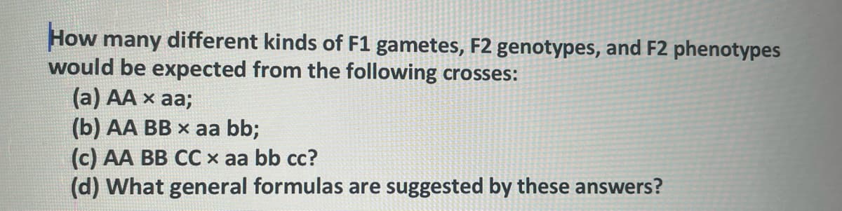 How many different kinds of F1 gametes, F2 genotypes, and F2 phenotypes
would be expected from the following crosses:
(a) AA x aa;
(b) AA BB x aa bb;
(c) AA BB CC x aa bb cc?
(d) What general formulas are suggested by these answers?
