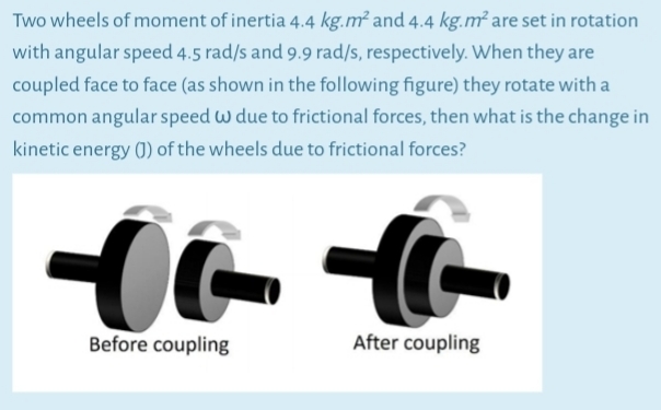 Two wheels of moment of inertia 4.4 kg.m² and 4.4 kg.m² are set in rotation
with angular speed 4.5 rad/s and 9.9 rad/s, respectively. When they are
coupled face to face (as shown in the following figure) they rotate with a
common angular speed w due to frictional forces, then what is the change in
kinetic energy (0) of the wheels due to frictional forces?
