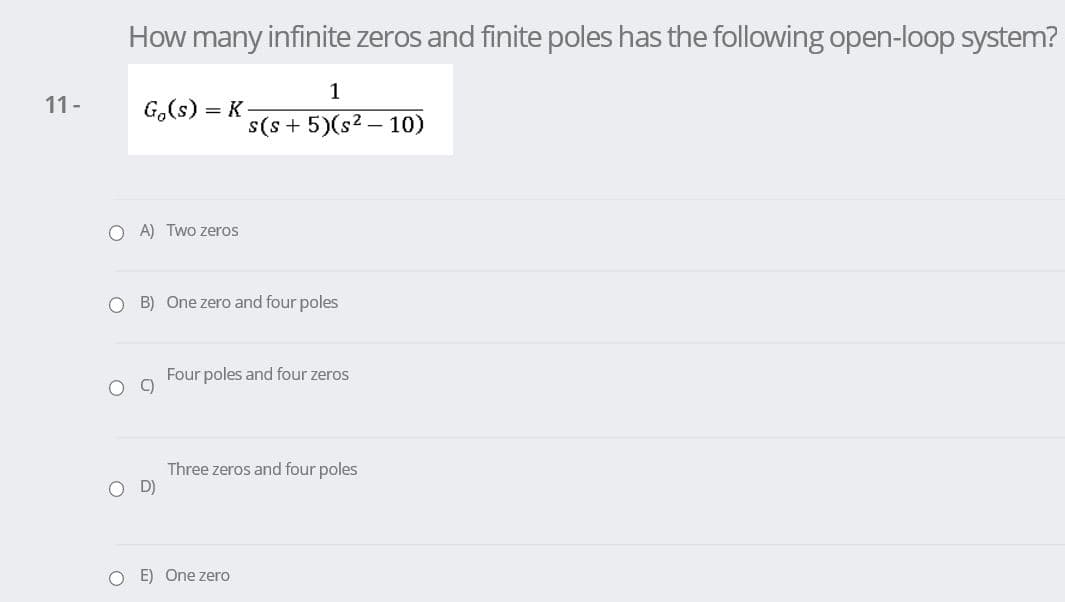 How many infinite zeros and finite poles has the following open-loop system?
1
11-
G.(s) = K
s(s + 5)(s2 – 10)
O A) Two zeros
O B) One zero and four poles
Four poles and four zeros
Three zeros and four poles
OD)
E) One zero
