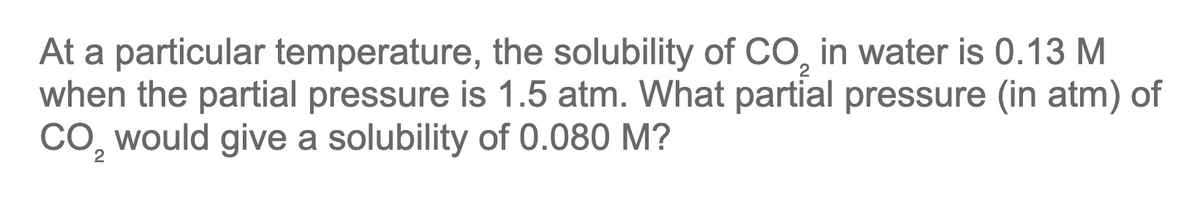 At a particular temperature, the solubility of CO₂ in water is 0.13 M
when the partial pressure is 1.5 atm. What partial pressure (in atm) of
CO₂ would give a solubility of 0.080 M?
2