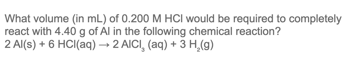 What volume (in mL) of 0.200 M HCI would be required to completely
react with 4.40 g of Al in the following chemical reaction?
2 Al(s) + 6 HCl(aq) → 2 AICI (aq) + 3 H₂(g)