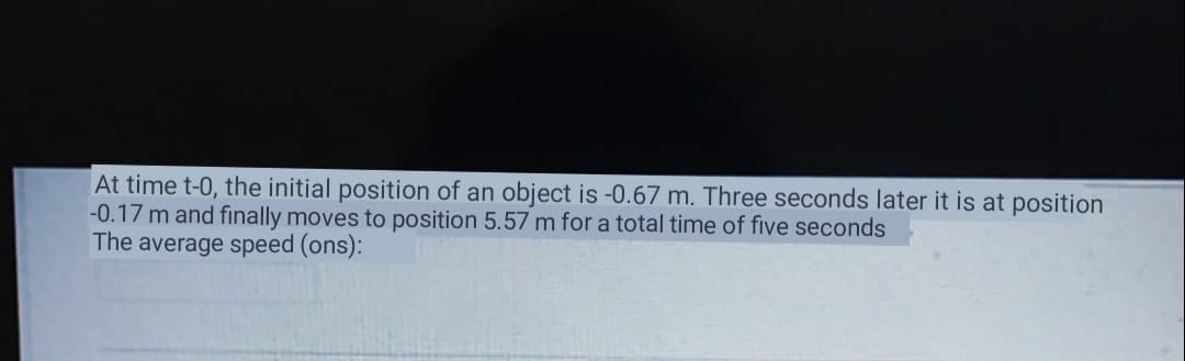 At time t-0, the initial position of an object is -0.67 m. Three seconds later it is at position
-0.17 m and finally moves to position 5.57 m for a total time of five seconds
The average speed (ons):
