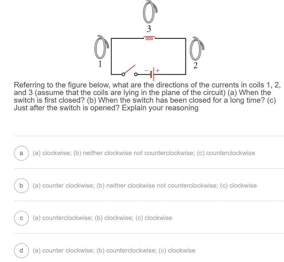 b
O
1
с
O
3
000
Referring to the figure below, what are the directions of the currents in coils 1, 2,
and 3 (assume that the coils are lying in the plane of the circuit) (a) When the
switch is first closed? (b) When the switch has been closed for a long time? (c)
Just after the switch is opened? Explain your reasoning
d
ته
a (a) clockwise; (b) neither clockwise not counterclockwise; (c) counterclockwise
10
2
(a) counter clockwise; (b) neither clockwise not counterclockwise; (c) clockwise
(a) counterclockwise; (b) clockwise; (c) clockwise
(a) counter clockwise; (b) counterclockwise; (c) clockwise