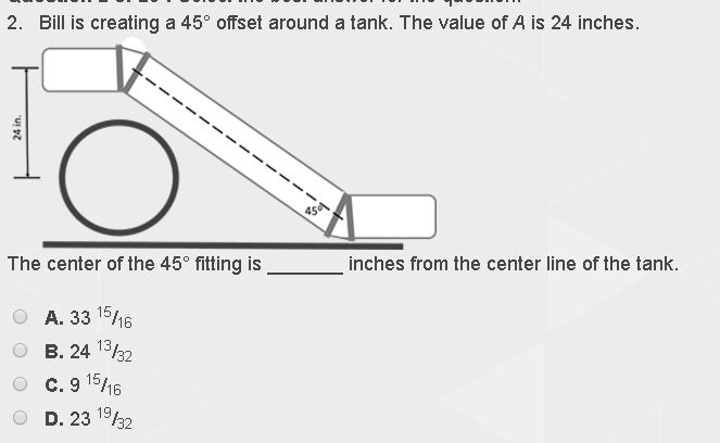 2. Bill is creating a 45° offset around a tank. The value of A is 24 inches.
24 in.
The center of the 45° fitting is
A. 33 15/16
B. 24
13/32
O C. 915/16
D. 23¹/32
45
inches from the center line of the tank.