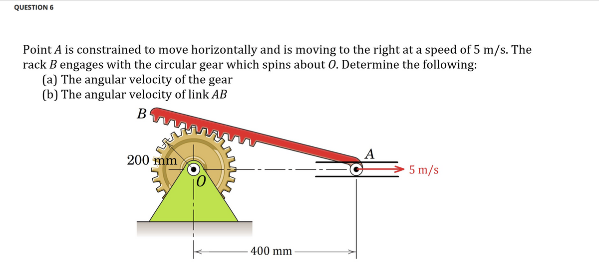 QUESTION 6
Point A is constrained to move horizontally and is moving to the right at a speed of 5 m/s. The
rack B engages with the circular gear which spins about 0. Determine the following:
(a) The angular velocity of the gear
(b) The angular velocity of link AB
B
A
200 mm
5 m/s
400 mm
