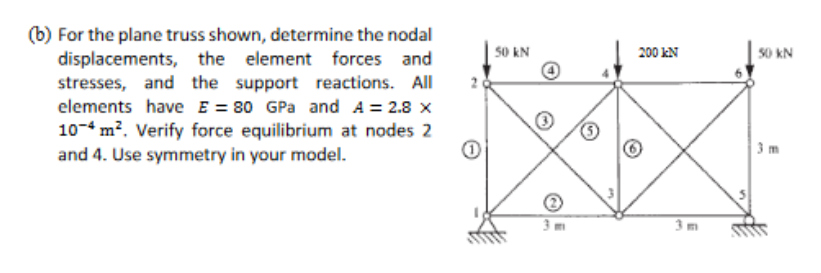 (b) For the plane truss shown, determine the nodal
displacements, the element forces and
stresses, and the support reactions. All
elements have E = 80 GPa and A = 2.8 x
10-4 m². Verify force equilibrium at nodes 2
and 4. Use symmetry in your model.
1
50 KN
200 KN
50 kN
3 m