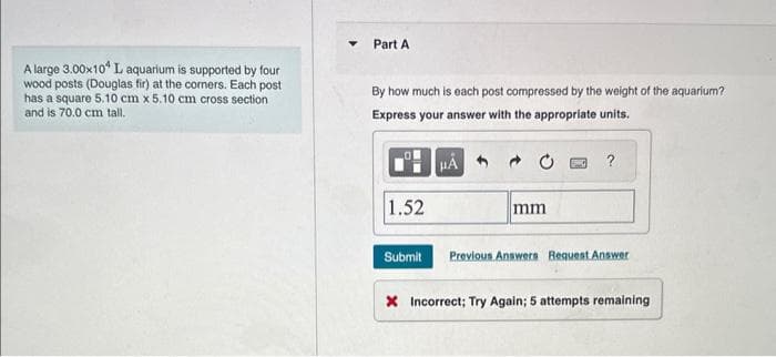 A large 3.00x104 L aquarium is supported by four
wood posts (Douglas fir) at the corners. Each post
has a square 5.10 cm x 5.10 cm cross section
and is 70.0 cm tall.
Y Part A
By how much is each post compressed by the weight of the aquarium?
Express your answer with the appropriate units.
1.52
Submit
HÅ
mm
?
Previous Answers Request Answer
X Incorrect; Try Again; 5 attempts remaining