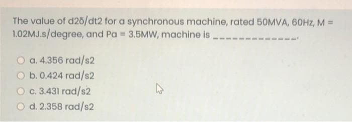 The value of d20/dt2 for a synchronous machine, rated 50MVA, 60HZ, M% =
1.02MJ.s/degree, and Pa = 3.5Mw, machine is
%3D
O a. 4.356 rad/s2
O b. 0.424 rad/s2
O c. 3.431 rad/s2
O d. 2.358 rad/s2
