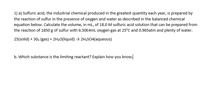 1) a) Sulfuric acid, the industrial chemical produced in the greatest quantity each year, is prepared by
the reaction of sulfur in the presence of oxygen and water as described in the balanced chemical
equation below. Calculate the volume, in ml, of 18.0 M sulfuric acid solution that can be prepared from
the reaction of 1850 g of sulfur with 6.50E4ML oxygen gas at 25°C and 0.965atm and plenty of water.
25(solid) + 302 (gas) + 2H20(liquid) > 2H:SO4(aqueous)
b. Which substance is the limiting reactant? Explain how you know.
