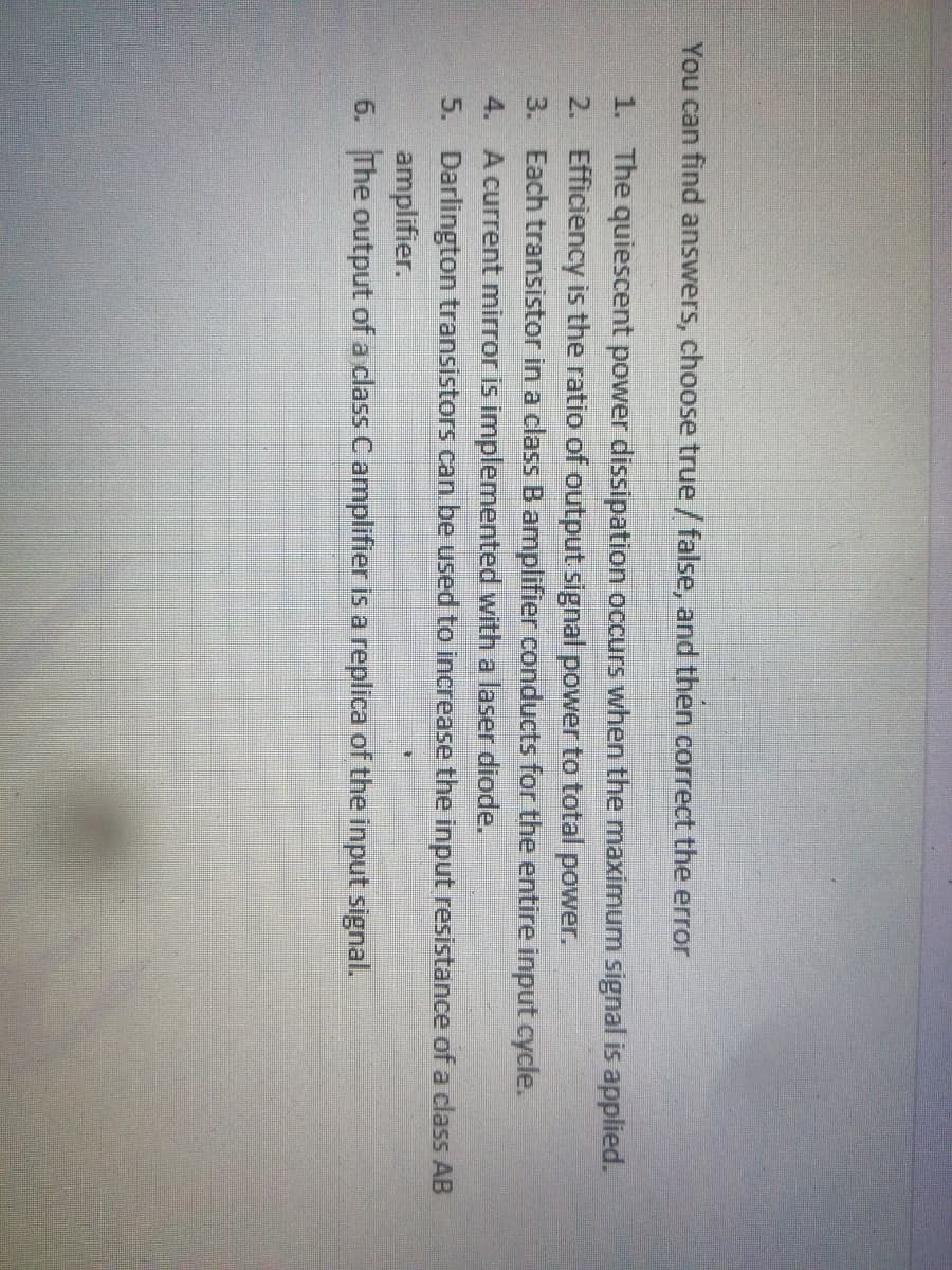 You can find answers, choose true / false, and then correct the error
1. The quiescent power dissipation occurs when the maximum signal is applied.
2. Efficiency is the ratio of output signal power to total power.
3. Each transistor in a class B amplifier conducts for the entire input cycle.
4. A current mirror is implemented with a laser diode.
5. Darlington transistors can be used to increase the input resistance of a class AB
amplifier.
6. The output of a class C amplifier is a replica of the input signal.
