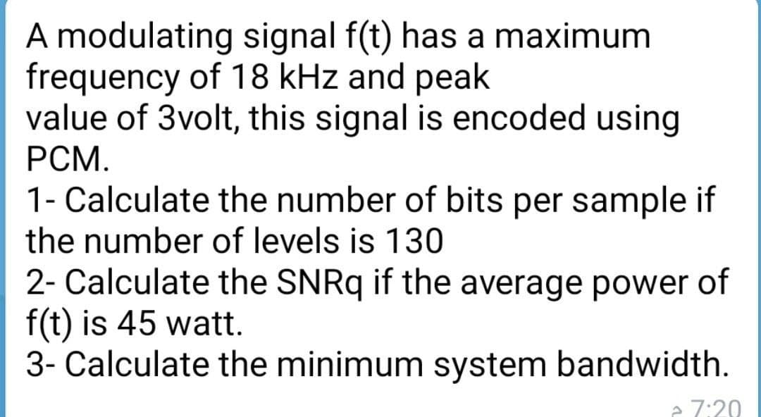 A modulating signal f(t) has a maximum
frequency of 18 kHz and peak
value of 3volt, this signal is encoded using
PCM.
1- Calculate the number of bits per sample if
the number of levels is 130
2- Calculate the SNRQ if the average power of
f(t) is 45 watt.
3- Calculate the minimum system bandwidth.
e 7:20
