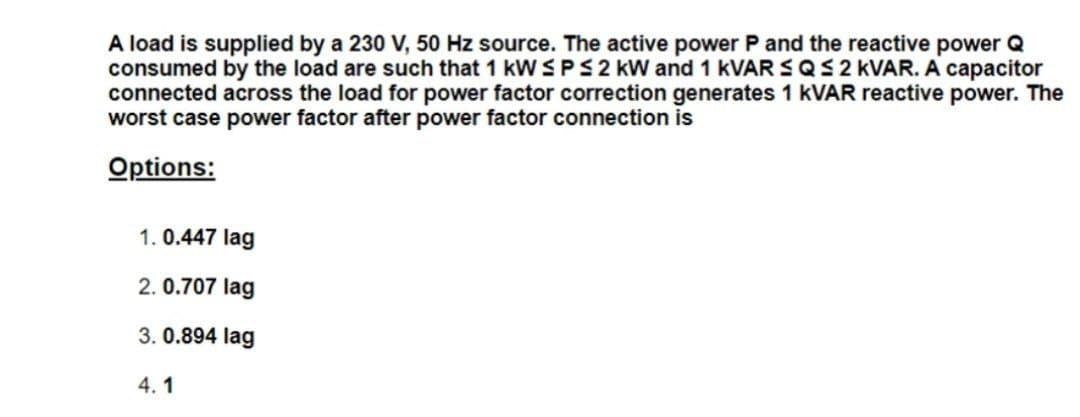 A load is supplied by a 230 V, 50 Hz source. The active power P and the reactive power Q
consumed by the load are such that 1 kW SPS2 kW and 1 KVAR SQS2 KVAR. A capacitor
connected across the load for power factor correction generates 1 KVAR reactive power. The
worst case power factor after power factor connection is
Options:
1. 0.447 lag
2. 0.707 lag
3. 0.894 lag
4.1
