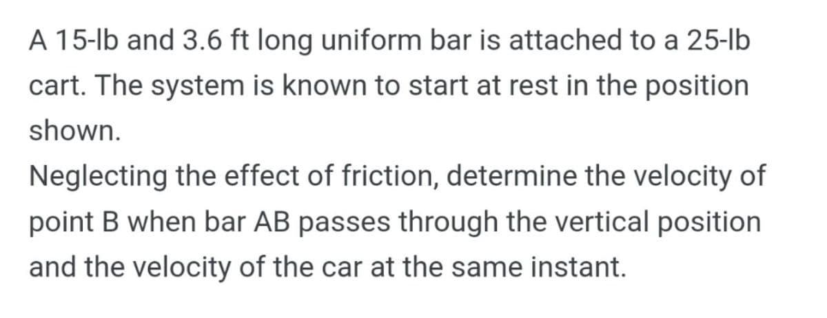 A 15-lb and 3.6 ft long uniform bar is attached to a 25-lb
cart. The system is known to start at rest in the position
shown.
Neglecting the effect of friction, determine the velocity of
point B when bar AB passes through the vertical position
and the velocity of the car at the same instant.
