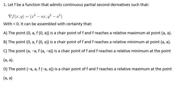 1. Let f be a function that admits continuous partial second derivatives such that:
V{(x, y) = (2² – ar, y² – a?)
With < 0. It can be assembled with certainty that:
A) The point (0, a, f (0, a)) is a chair point of f and f reaches a relative maximum at point (a, a).
B) The point (0, a, f (0, a)) is a chair point of f and f reaches a relative minimum at point (a, a).
C) The point (a, -a, f (a, -a)) is a chair point of f and f reaches a relative minimum at the point
(a, a).
D) The point (-a, a, f (-a, a)) is a chair point of f and f reaches a relative maximum at the point
(a, a)
