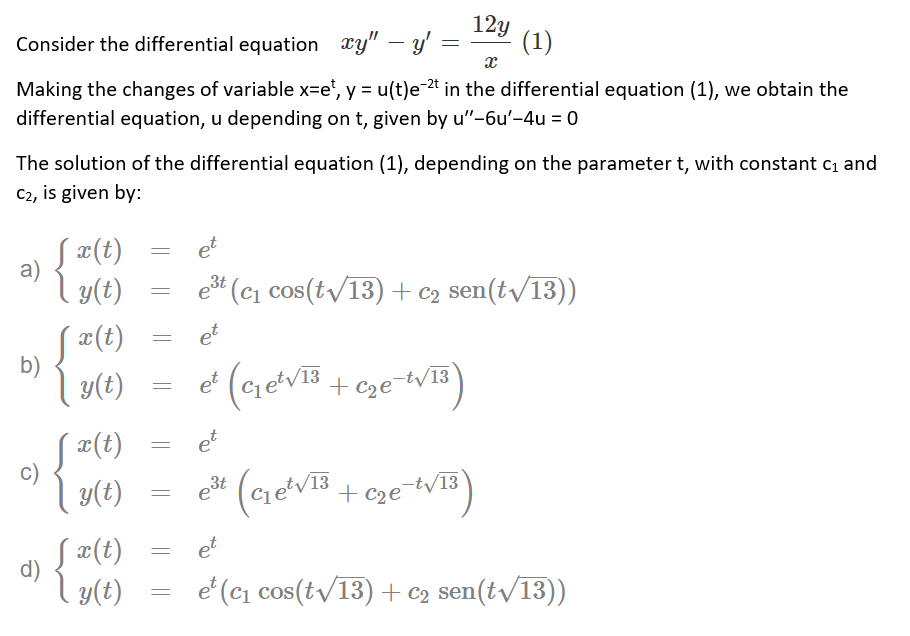 12y
Consider the differential equation xy" – y' =
(1)
Making the changes of variable x=e', y = u(t)e-2t in the differential equation (1), we obtain the
%3D
differential equation, u depending on t, given by u"-6u'-4u = 0
The solution of the differential equation (1), depending on the parameter t, with constant ci and
C2, is given by:
a)
Į ¤(t)
et
y(t)
ešt (cı cos(t/13) + c2
sen(tv/13))
S #(t)
b)
et
| y(t)
e (cretVB
+ Cze¯tV13
S¤(t)
et
c)
y(t)
3t
/13
+ C2e¬tV13
e°
Į ¤(t)
et
d)
y(t)
e' (c1 cos(tv/13) + C2 sen(tv/13))
