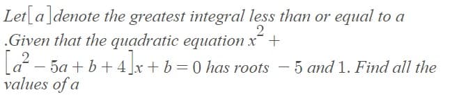 Let a]denote the greatest integral less than or equal to a
.Given that the quadratic equation x +
a - 5a + b + 4]x+ b =0 has roots – 5 and 1. Find all the
values of a
