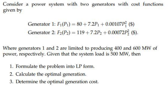 Consider a power system with two generators with cost functions
given by
Generator 1: F1 (P1) = 80 + 7.2P1 + 0.00107P; ($)
Generator 2: F2(P2) = 119 +7.2P2 +0.00072P3 ($).
Where generators 1 and 2 are limited to producing 400 and 600 MW of
power, respectively. Given that the system load is 500 MW, then
1. Formulate the problem into LP form.
2. Calculate the optimal generation.
3. Determine the optimal generation cost.
