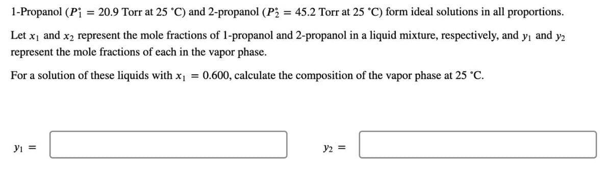 1-Propanol (Pi = 20.9 Torr at 25 °C) and 2-propanol (P2 = 45.2 Torr at 25 °C) form ideal solutions in all proportions.
Let x1 and x2 represent the mole fractions of 1-propanol and 2-propanol in a liquid mixture, respectively, and
represent the mole fractions of each in the vapor phase.
For a solution of these liquids with x₁ = 0.600, calculate the composition of the vapor phase at 25 °C.
yi and
y2
y₁ =
32 =