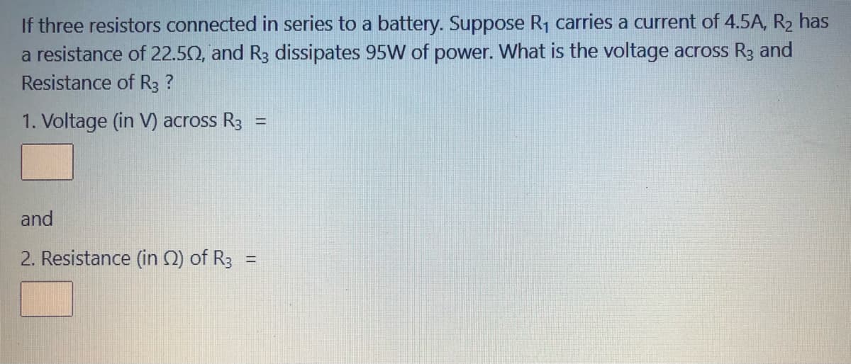 If three resistors connected in series to a battery. Suppose R1 carries a current of 4.5A, R2 has
a resistance of 22.50, and R3 dissipates 95W of power. What is the voltage across R3 and
Resistance of R3 ?
1. Voltage (in V) across R3
%3D
and
2. Resistance (in 2) of R3 =
