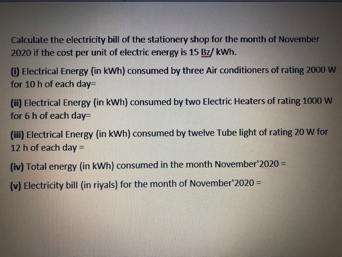 Calculate the electricity bill of the stationery shop for the month of November
2020 if the cost per unit of electric energy is 15 Bz/ kWh.
() Electrical Energy (in kWh) consumed by three Air conditioners of rating 2000 W
for 10 h of each day=
(ii) Electrical Energy (in kWh) consumed by two Electric Heaters of rating 1000 W
for 6 h of each day=
(iii) Electrical Energy (in kWh) consumed by twelve Tube light of rating 20 W for
12 h of each day =
(iv) Total energy (in kWh) consumed in the month November'2020 =
(v) Electricity bill (in riyals) for the month of November'2020 =
