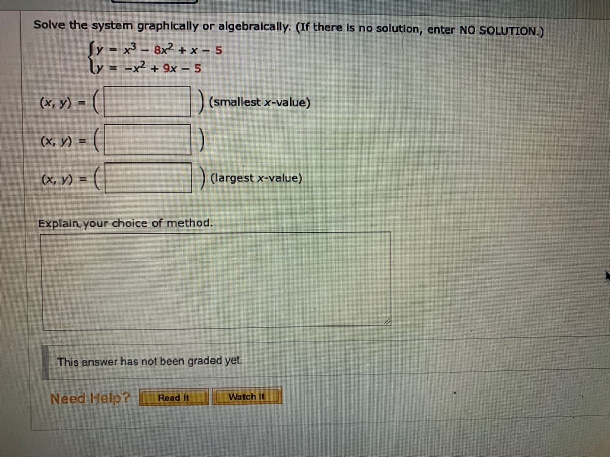 Solve the system graphically or algebraically. (If there is no solution, enter NO SOLUTION.)
Sy = x3 - 8x2 + x – 5
ly = -x² + 9x - 5
%3D
(х, у) -
(smallest x-value)
(x, y) = (
%3D
(х, у)%3D
(largest x-value)
Explain. your choice of method.
This answer has not been graded yet.
Need Help?
Read It
Watch It
