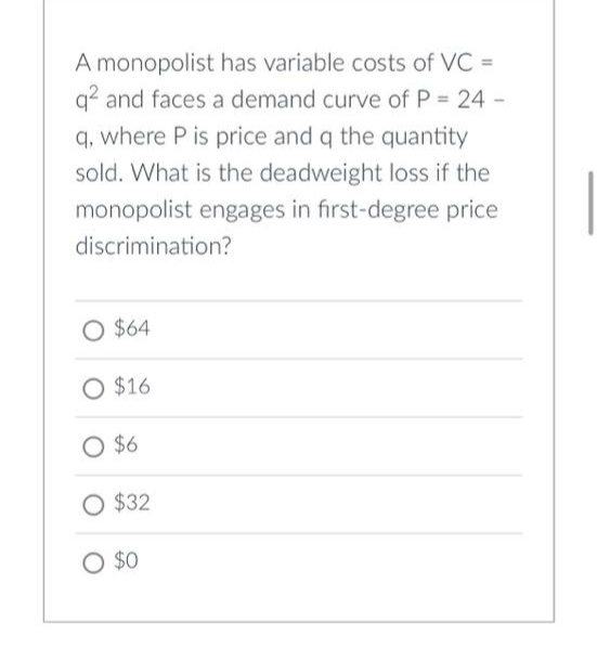 A monopolist has variable costs of VC =
q² and faces a demand curve of P = 24 -
q, where P is price and q the quantity
sold. What is the deadweight loss if the
monopolist engages in first-degree price
discrimination?
O $64
O $16
O $6
O $32
O $0