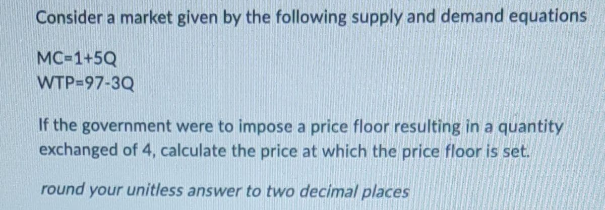 Consider a market given by the following supply and demand equations
MC=1+5Q
WTP=97-3Q
If the government were to impose a price floor resulting in a quantity
exchanged of 4, calculate the price at which the price floor is set.
round your unitless answer to two decimal places
