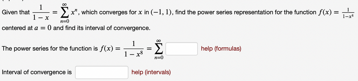 1
Given that
1
> x", which converges for x in (-1, 1), find the power series representation for the function f(x) =
1-x8
- X
n=0
centered at a = 0 and find its interval of convergence.
1
The power series for the function is f(x) =
Σ
help (formulas)
1 - x8
n=0
Interval of convergence is
help (intervals)
