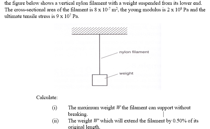 the figure below shows a vertical nylon filament with a weight suspended from its lower end.
The cross-sectional area of the filament is 8 x 10-7 m?, the young modulus is 2 x 10° Pa and the
ultimate tensile stress is 9 x 107 Pa.
nylon filament
weight
Calculate:
(i)
The maximum weight W the filament can support without
breaking.
(ii)
The weight W' which will extend the filament by 0.50% of its
original length.
