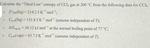 Calculate the "Third Law" entropy of CCl4 gas at 200 °C from the following data for CCl4.
o S298(liq) = 214.2 JK mol;
o Cam(liq) = 131.8 JK mol (assume independent of T);
o AHapim = 30.12 kJ mol at the normal boiling point of 77 °C;
%3D
o Cpm(vap) = 83.7 JK mol (assume independent of 7).
