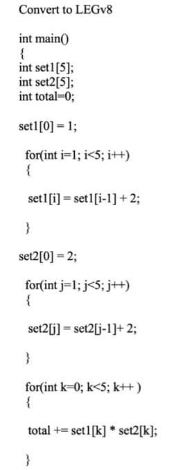 Convert to LEGV8
int main()
{
int set1[5];
int set2[5];
int total=0;
setl[0] = 1;
for(int i=1; i<5; i++)
{
set1[i] = set1[i-1]+ 2;
}
set2[0] = 2;
for(int j=1; j<5; j+t)
{
set2[j] = set2[j-1]+ 2;
}
for(int k-0; k<5; k++)
{
total += set1[k] * set2[k];
}
