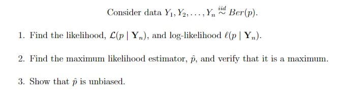iid
Consider data Y1, Y2,... , Yn
Ber(p).
1. Find the likelihood, L(p| Y,), and log-likelihood l(p| Yn).
2. Find the maximum likelihood estimator, p, and verify that it is a maximum.
3. Show that p is unbiased.
