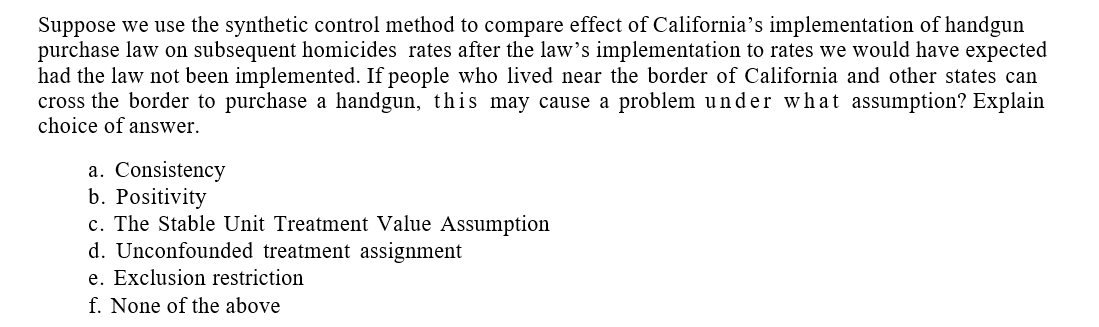 Suppose we use the synthetic control method to compare effect of California's implementation of handgun
purchase law on subsequent homicides rates after the law's implementation to rates we would have expected
had the law not been implemented. If people who lived near the border of California and other states can
cross the border to purchase a handgun, this may cause a problem under what assumption? Explain
choice of answer.
a. Consistency
b. Positivity
c. The Stable Unit Treatment Value Assumption
d. Unconfounded treatment assignment
e. Exclusion restriction
f. None of the above